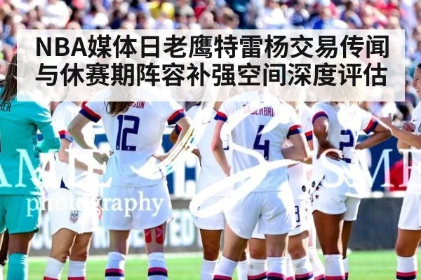 NBA媒体日老鹰特雷杨交易传闻与休赛期阵容补强空间深度评估